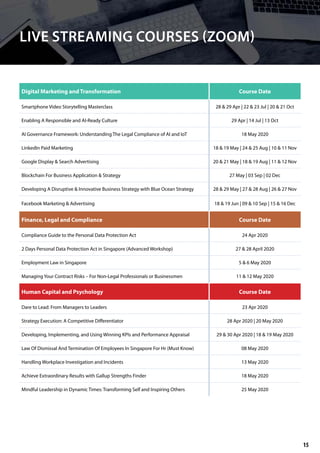 Digital Marketing and Transformation Course Date
Smartphone Video Storytelling Masterclass 28 & 29 Apr | 22 & 23 Jul | 20 & 21 Oct
Enabling A Responsible and AI-Ready Culture 29 Apr | 14 Jul | 13 Oct
AI Governance Framework: Understanding The Legal Compliance of AI and IoT 18 May 2020
LinkedIn Paid Marketing 18 & 19 May | 24 & 25 Aug | 10 & 11 Nov
Google Display & Search Advertising 20 & 21 May | 18 & 19 Aug | 11 & 12 Nov
Blockchain For Business Application & Strategy 27 May | 03 Sep | 02 Dec
Developing A Disruptive & Innovative Business Strategy with Blue Ocean Strategy 28 & 29 May | 27 & 28 Aug | 26 & 27 Nov
Facebook Marketing & Advertising 18 & 19 Jun | 09 & 10 Sep | 15 & 16 Dec
Finance, Legal and Compliance Course Date
Compliance Guide to the Personal Data Protection Act 24 Apr 2020
2 Days Personal Data Protection Act in Singapore (Advanced Workshop) 27 & 28 April 2020
Employment Law in Singapore 5 & 6 May 2020
Managing Your Contract Risks – For Non-Legal Professionals or Businessmen 11 & 12 May 2020
LIVE STREAMING COURSES (ZOOM)
Human Capital and Psychology Course Date
Dare to Lead: From Managers to Leaders 23 Apr 2020
Strategy Execution: A Competitive Differentiator 28 Apr 2020 | 20 May 2020
Developing, Implementing, and Using Winning KPIs and Performance Appraisal 29 & 30 Apr 2020 | 18 & 19 May 2020
Law Of Dismissal And Termination Of Employees In Singapore For Hr (Must Know) 08 May 2020
Handling Workplace Investigation and Incidents 13 May 2020
Achieve Extraordinary Results with Gallup Strengths Finder 18 May 2020
Mindful Leadership in Dynamic Times: Transforming Self and Inspiring Others 25 May 2020
15
 