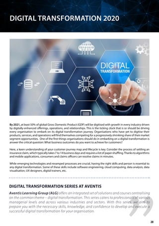 By 2021, at least 50% of global Gross Domestic Product (GDP) will be digitised with growth in every industry driven
by digitally-enhanced offerings, operations, and relationships. This is the ticking clock that is or should be driving
every organisation to embark on its digital transformation journey. Organisations who have yet to digitise their
products, services, and operations will find themselves competing for a progressively shrinking share of their market
segment opportunities. One of the first things organisations should do in embarking on a digital transformation is
answer the critical question: What business outcomes do you want to achieve for customers?
Here, a keen understanding of your customer journey map and lifecycle is key. Consider the process of settling an
insurance claim, which typically takes 7 to 14 business days and requires a lot of paper shuffling.Thanks to algorithms
and mobile applications, consumers and claims officers can resolve claims in minutes.
While emerging technologies and revamped processes are crucial, having the right skills and person is essential to
any digital transformation. Some of these skills include software engineering, cloud computing, data analysis, data
visualisation, UX designers, digital trainers, etc.
DIGITAL TRANSFORMATION SERIES AT AVENTIS
Aventis Learning Group (ALG) offers an integrated set of solutions and courses centralising
on the common theme – digital transformation. This series caters to professionals of various
managerial levels and across various industries and sectors. With this series, we aim to
prepare you with the necessary skills, knowledge, and confidence to develop and execute a
successful digital transformation for your organisation.
DIGITAL TRANSFORMATION 2020
20
 