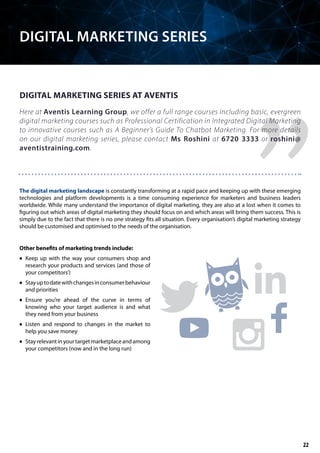 Here at Aventis Learning Group, we offer a full range courses including basic, evergreen
digital marketing courses such as Professional Certification in Integrated Digital Marketing
to innovative courses such as A Beginner’s Guide To Chatbot Marketing. For more details
on our digital marketing series, please contact Ms Roshini at 6720 3333 or roshini@
aventistraining.com.
The digital marketing landscape is constantly transforming at a rapid pace and keeping up with these emerging
technologies and platform developments is a time consuming experience for marketers and business leaders
worldwide. While many understand the importance of digital marketing, they are also at a lost when it comes to
figuring out which areas of digital marketing they should focus on and which areas will bring them success. This is
simply due to the fact that there is no one strategy fits all situation. Every organisation’s digital marketing strategy
should be customised and optimised to the needs of the organisation.
Other benefits of marketing trends include:
	• Keep up with the way your consumers shop and
research your products and services (and those of
your competitors’)
	• Stayuptodatewithchangesinconsumerbehaviour
and priorities
	• Ensure you’re ahead of the curve in terms of
knowing who your target audience is and what
they need from your business
	• Listen and respond to changes in the market to
help you save money
	• Stayrelevantinyourtargetmarketplaceandamong
your competitors (now and in the long run)
DIGITAL MARKETING SERIES AT AVENTIS
DIGITAL MARKETING SERIES
22
 