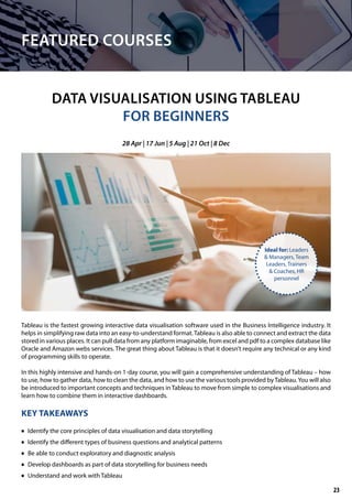 FEATURED COURSES
DATA VISUALISATION USING TABLEAU
FOR BEGINNERS
Tableau is the fastest growing interactive data visualisation software used in the Business Intelligence industry. It
helps in simplifying raw data into an easy-to-understand format.Tableau is also able to connect and extract the data
stored in various places. It can pull data from any platform imaginable, from excel and pdf to a complex database like
Oracle and Amazon webs services. The great thing about Tableau is that it doesn’t require any technical or any kind
of programming skills to operate.
In this highly intensive and hands-on 1-day course, you will gain a comprehensive understanding of Tableau – how
to use, how to gather data, how to clean the data, and how to use the various tools provided byTableau.You will also
be introduced to important concepts and techniques in Tableau to move from simple to complex visualisations and
learn how to combine them in interactive dashboards.
KEY TAKEAWAYS
	• Identify the core principles of data visualisation and data storytelling
	• Identify the different types of business questions and analytical patterns
	• Be able to conduct exploratory and diagnostic analysis
	• Develop dashboards as part of data storytelling for business needs
	• Understand and work with Tableau
28 Apr | 17 Jun | 5 Aug | 21 Oct | 8 Dec
Ideal for: Leaders
& Managers, Team
Leaders, Trainers
& Coaches, HR
personnel
23
 