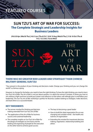 SUN TZU'S ART OF WAR FOR SUCCESS:
The Complete Strategic and Leadership Insights for
Business Leaders
THERE WAS NO GREATER WAR LEADER AND STRATEGIST THAN CHINESE
MILITARY GENERAL SUN TZU
“Your present is the product of your thinking and decisions made. Change your thinking and you can change the
world”is a famous saying.
However, to change for the better, you need to have the right thinking. To have the right thinking, you need to learn
Sun Tzu’s Art of War. The Art of War is not just about warfare, it is about the winner’s mindset. It shows you how to
win without a fight and how to build your power and influence so that others will willingly give in and follow your
leadership. The Sun Tzu Art of War workshop is perfect for Business Leaders looking to strategise, make decisions,
and lead others as a successful leader.
KEY TAKEAWAYS
	• The winner mindset for thinking and decision
making extended from Sun Tzu’s Art of War
	• The application of the Art of War for business
success and sustained leadership
	• The complete insights on Sun Tzu’s Art of War for
the design of strategies on one hand, and the
leading and organizing of people for the execution
on the other hand to achieve good success
	• The keys to becoming a great leader
	• How to build the ideal organization for an ever
changing and complex world – the health and
sickness of organization
	• Extending the mindset for investment decision
making, negotiation, relationship building and
others
29 & 30 Apr (Wed & Thu) | 4 & 5 Jun (Thu & Fri) | 18 & 19 Aug (Wed & Thu) | 15 & 16 Oct (Thu &
Fri) | 1 & 2 Dec (Tue & Wed)
FEATURED COURSES
24
 