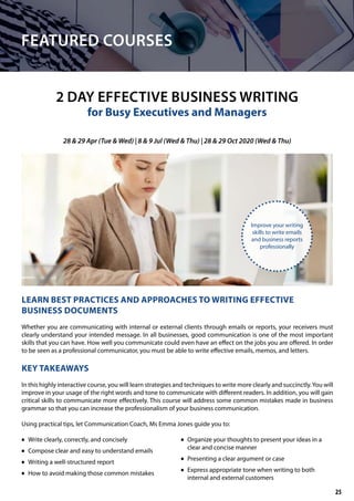 FEATURED COURSES
2 DAY EFFECTIVE BUSINESS WRITING
for Busy Executives and Managers
LEARN BEST PRACTICES AND APPROACHES TO WRITING EFFECTIVE
BUSINESS DOCUMENTS
Whether you are communicating with internal or external clients through emails or reports, your receivers must
clearly understand your intended message. In all businesses, good communication is one of the most important
skills that you can have. How well you communicate could even have an effect on the jobs you are offered. In order
to be seen as a professional communicator, you must be able to write effective emails, memos, and letters.
KEY TAKEAWAYS
In this highly interactive course, you will learn strategies and techniques to write more clearly and succinctly.You will
improve in your usage of the right words and tone to communicate with different readers. In addition, you will gain
critical skills to communicate more effectively. This course will address some common mistakes made in business
grammar so that you can increase the professionalism of your business communication.
Using practical tips, let Communication Coach, Ms Emma Jones guide you to:
	• Write clearly, correctly, and concisely
	• Compose clear and easy to understand emails
	• Writing a well-structured report
	• How to avoid making those common mistakes
	• Organize your thoughts to present your ideas in a
clear and concise manner
	• Presenting a clear argument or case
	• Express appropriate tone when writing to both
internal and external customers
28 & 29 Apr (Tue & Wed) | 8 & 9 Jul (Wed & Thu) | 28 & 29 Oct 2020 (Wed & Thu)
Improve your writing
skills to write emails
and business reports
professionally
25
 