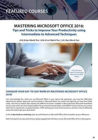FEATURED COURSES
MASTERING MICROSOFT OFFICE 2016:
Tips and Tricks to Improve Your Productivity using
Intermediate to Advanced Techniques
CONQUER YOUR DAY-TO-DAY WORK BY MASTERING MICROSOFT OFFICE
2016!
Let’s acknowledge this, while you use Microsoft Office in your day-to-day operations, you may face difficulties
adjusting the perfect alignment and formatting in Microsoft Word. You waste time figuring out how Pivot Table
works, and how to analyze data utilizing the different functions available in Microsoft Excel. Microsoft PowerPoint
can be a pain when you are trying to prepare for an important presentation, with GREAT content, but you are unclear
with how to improve the visual presentation. STOP wasting your time of trial and error, and learn how to efficiently
utilise the tools to get your work done!
In this 2-day hands on workshop, pick up useful features in Microsoft Office 2016 to double up your efficiency!
Note: Participants are required to bring a laptop equipped with Windows version Microsoft Office 2016 or 365 program.
29 & 30 Apr (Wed & Thu) | 29 & 30 Jul (Wed & Thu) | 2 & 3 Nov (Mon & Tue)
2-Day Practical
hands-on training by
Microsoft Certified
Expert
26
 