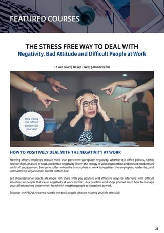 FEATURED COURSES
HOW TO POSITIVELY DEAL WITH THE NEGATIVITY AT WORK
Nothing affects employee morale more than persistent workplace negativity. Whether it is office politics, hostile
relationships, or a lack of trust, workplace negativity lowers the energy of your organization and impact productivity
and staff engagement. Everyone suffers when the atmosphere at work is negative - the employees, leadership, and
ultimately the organisation and its bottom line.
Let Organizational Coach, Ms Angie Toh share with you positive and effective ways to intervene with difficult
situations or people that cause negativity at work. In this 1 day practical workshop, you will learn how to manage
yourself and others better when faced with negative people or situations at work.
Discover the PROVEN way to handle the toxic people who are making your life stressful!
THE STRESS FREE WAY TO DEAL WITH
Negativity, Bad Attitude and Difficult People at Work
16 Jun (Tue) | 16 Sep (Wed) | 26 Nov (Thu)
Stop letting
that difficult
person ruin
your day!
28
 