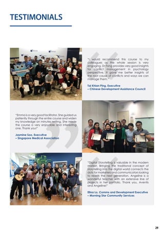 TESTIMONIALS
“I would recommend this course to my
colleagues as the whole session is very
engaging. Dr Fong provides very good insights
for conflict management in psychology
perspective. It gave me better insights of
the root cause of conflicts and ways we can
manage them.”
Tai Khian Ping, Executive
– Chinese Development Assistance Council
“Emma is a very good facilitator. She guided us
patiently through the entire course and widen
my knowledge on minutes writing. She made
the course a very enjoyable and interesting
one. Thank you!”
Jasmine Soo, Executive
– Singapore Medical Association
“Digital Storytelling is valuable in the modern
market. Bringing the traditional concept of
storytelling into the digital world connects the
dots for marketers and communicators looking
to reach the next generation. Angeline is a
wonderful teacher with an extensive line of
projects in her portfolio. Thank you, Aventis
and Angeline!”
Elina Lo, Comms and Development Executive
– Morning Star Community Services
29
 