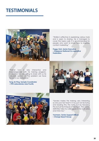 TESTIMONIALS
“Trainer Ivan is very interactive and
knowledgeable with his training program,
in addition he was willing to share with us his
valuable opinion on the problem we have
faced in our workplace.”
Teng Jin Ping, Sample Coordinator
– PPD Laboratories Asia Pacific
“Sandra makes the training very interesting
as she puts her heart in it by just not lecturing
and reading thru the notes but by teaching
the actual techniques of the topic. The course
definitely help my colleagues in the work area
and mine too.”
Yasmeen, Senior Support Officer
– Changi Airport Group
“Walter is effective in explaining various tools
and is open to sharing. He is managed to
cover the topics well. It is recommended for
people who want to know how to improve
content marketing.”
Peggy Goh, Senior Executive
– Singapore National Co-operative
Federation
30
 