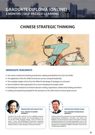 Founder of Art of War institute, Dr. Foo is globally renowned
for his award-winning research into the psychology of Sun
Tzu and Art of War corporate strategy. Prior to his Ph.D., he
spent 12 years with MultiNational Corporation companies
and Government entities. He held positions such as Industrial
Relations Advisor, Project Manager, and Assistant Director.
Professor Patrick Chan practices as an internationally respected
Organizational Development Consultant and Coach; and
Mediator. He had previously served on the boards of various
professional bodies and non-profit organizations such as the
Asia-Pacific Risk and Insurance Association, Risk and Insurance
Management of Singapore (RIMAS) and Bishan Home for the
Intellectually Disabled etc.
PROFESSOR FOO CHECK TECK PROFESSOR PATRICK CHAN
PH.D., STRATEGY ST ANDREW
UNIVERSITY
PH.D., NANYANG TECHNOLOGICAL
UNIVERSITY
GRADUATE DIPLOMA (ONLINE)
3 MONTHS | SELF-PACED E-LEARNING
CHINESE STRATEGIC THINKING
IMMEDIATE TAKEAWAYS
	• The winner mindsets for thinking and decision making extended from Sun Tzu’s Art of War
	• The application of the Art of War for business success and great leadership
	• The complete insights of Sun Tzu’s Art of War for the design of strategies on one hand
	• How to build the ideal organization for an ever changing and complex world
	• Extending the mindset for investment decision making, negotiations, relationship building and others
	• Leading and organizing of people for the execution on the other hand to achieve good success
33
 