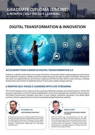 Dr Samuel Lee has serves as the lead consultant for Enterprise
TrainingandImplementationforDigitalSkillsAcceleratorunder
the WSQ Digital Transformation Framework. He has helped
over 500 organizations across Asia in Digital Transformation
Strategies, Transformation Blueprinting and Technology
Implementation.
Mark has trained over 140 organizations and over 2500
professionals across MNCs, Government Agencies and SMEs.
He has led large award-winning international teams across 3
continents, which allowed him to see first-hand what works
and what doesn’t. His experience in leading through rapid
growth gave him invaluable experience in driving innovation
through creative design thinking.
DR SAMUEL LEE MARK STUART
LEAD ENTERPRISE CONSULTANT MIT USA CERTIFIED DESIGN THINKING
STRATEGIST
GRADUATE DIPLOMA (ONLINE)
6 MONTHS | SELF-PACED E-LEARNING
DIGITAL TRANSFORMATION & INNOVATION
ACCELERATE YOUR CAREER IN DIGITAL TRANSFORMATION 4.0
Embark on a digital transformation journey that will enhance the business leader’s global perspective and improve
their leadership competency. Shield yourself from digital disruption through Innovation and Design Thinking that
will create new opportunities for your business. Equip yourself with the latest skills to assess how your company
should evolve and transform in Digital Revolution 4.0 and create a digital strategy roadmap.
6 MONTHS SELF-PACED E-LEARNING WITH LIVE STREAMING
This 6 month program aims to help you future proof yourself design strategies and evaluate business models that
grow your organization in this thriving age of digitalization. Using a case study approach, guided by industry experts
and Digital Transformation Strategists, you’ll learn to seize strategic competitive advantage in the global digital
economy and drive organizational innovation by developing digital leadership capability.
34
 