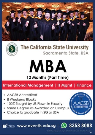 SCHOOL OF MANAGEMENT
8358 8088
Aventis School of Management Co. Reg. No. 200700458M Period: 20 May 2019 - 19 May 2021 | *Terms Apply
• AACSB Accredited
• 8 Weekend Blocks
• 100% Taught by US Flown in Faculty
• Same Degree as Awarded on Campus
• Choice to graduate in SG or USA
MBA
International Management | IT Mgmt | Finance
12 Months (Part Time)
Sacramento State, USA
SCHOOL OF MANAGEMENT www.aventis.edu.sg |
The California State University
35
 