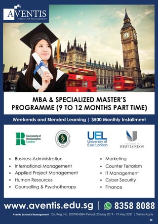 www.aventis.edu.sg | 8358 8088
Aventis School of Management Co. Reg. No. 200700458M Period: 20 May 2019 - 19 May 2021 | *Terms Apply
• Business Administration
• International Management
• IT Management
•
Applied Project Management
•
Marketing
•
Counter Terrorism
• Human Resources
• FinanceCounselling & Psychotherapy
•
•
Cyber Security
Weekends and Blended Learning | $500 Monthly Installment
SCHOOL OF MANAGEMENT
MBA & SPECIALIZED MASTER’S
PROGRAMME (9 TO 12 MONTHS PART TIME)
36
 