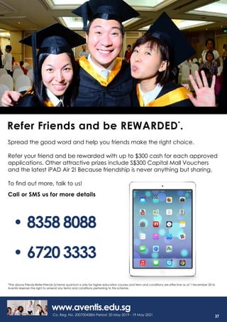 •	8358 8088
Call or SMS us for more details
Spread the good word and help you friends make the right choice.
Refer your friend and be rewarded with up to $300 cash for each approved
applications. Other attractive prizes include S$300 Capital Mall Vouchers
and the latest iPAD Air 2! Because friendship is never anything but sharing.
To find out more, talk to us!
www.aventis.edu.sg
Refer Friends and be REWARDED*
.
*The above Friends-Refer-Friends Scheme quantum is only for higher education courses and term and conditions are effective as at 1 November 2014.
Aventis reserves the right to amend any terms and conditions pertaining to this scheme.
•	6720 3333
Co. Reg. No. 200700458M Period: 20 May 2019 - 19 May 2021 37
 