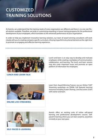 CUSTOMIZED
TRAINING SOLUTIONS
At Aventis, we understand that the training needs of every organization are different and there is no one-size-fits-
all solution available. Therefore, we pride in customizing rewarding in-house training programs for the professional
development of your employees, which translates to the enhanced performance of your organization.
In order to help you implement innovative learning solutions, our team of award winning consultants will work
closely with you to creating company-specific curriculum, infusing impactful instructional elements at the right time
to promote an engaging and effective learning experience.
LUNCH AND LEARN TALK
ONLINE LIVE STREAMING
SELF-PACED E-LEARNING
Lunch and learn is an easy way to develop and motivate
employees while creating a workplace of communication,
collaboration, and learning. The lunch and learn session
may also cover important issues and promote an open
platform of information for employees.
Learn from Award-Winning Trainers via our Online “LIVE”
Streaming workshops via ZOOM. Full featured learning
resources including Screen Sharing, Live Discussion, Q & A
with trainer and team.
Aventis offers an exciting suite of online self-paced
learning and professional development courses. Self-
paced E-learning where you can learn anytime, anywhere
remotely at your own pace.
2
 