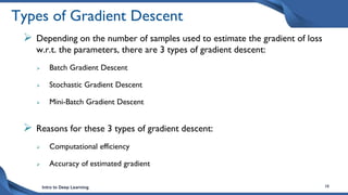 Intro to Deep Learning 18
Types of Gradient Descent
 Depending on the number of samples used to estimate the gradient of loss
w.r.t. the parameters, there are 3 types of gradient descent:
 Batch Gradient Descent
 Stochastic Gradient Descent
 Mini-Batch Gradient Descent
 Reasons for these 3 types of gradient descent:
 Computational efficiency
 Accuracy of estimated gradient
 