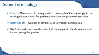 Intro to Deep Learning 19
Some Terminology
 Epoch – One epoch of training is said to be complete if every sample in the
training dataset is used for gradient calculation and parameter updation
 Batch size (𝑏) – Number of samples used in gradient computation
 Batch size and epoch are the same if all the samples in the dataset are used
for computing the gradient
 
