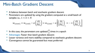 Intro to Deep Learning 22
Mini-Batch Gradient Descent
• A balance between batch and stochastic gradient descent
• Parameters are updated by using the gradient computed at a small batch of
samples i.e., 1 < 𝑏 < 𝑁
𝑤1(𝑛𝑒𝑤) = 𝑤1(𝑜𝑙𝑑) − 𝛼
𝜕ℒ
𝜕𝑤1
= 𝑤1 𝑜𝑙𝑑 − 𝛼
𝜕ℒ
𝜕𝑤1 1
+ ⋯ +
𝜕ℒ
𝜕𝑤1 𝑏
• In this case, the parameters are updated
𝑁
𝑏
times in a epoch
• Advantages: Faster than batch gradient descent
• Lesser variance and more stability compared to stochastic gradient descent
• Convergence cannot be guaranteed but most preferred
 