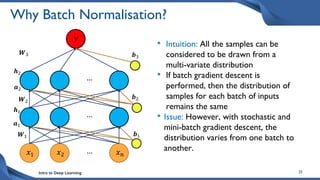 Intro to Deep Learning 25
Why Batch Normalisation?
• Intuition: All the samples can be
considered to be drawn from a
multi-variate distribution
• If batch gradient descent is
performed, then the distribution of
samples for each batch of inputs
remains the same
• Issue: However, with stochastic and
mini-batch gradient descent, the
distribution varies from one batch to
another.
𝑥1 𝑥𝑛
𝑥2 …
…
…
𝑾1 𝒃1
𝑾2
𝒃2
𝑾3 𝒃3
𝑦
𝒉2
𝒂2
𝒂1
𝒉1
 