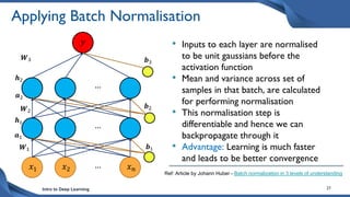 Intro to Deep Learning 27
Applying Batch Normalisation
• Inputs to each layer are normalised
to be unit gaussians before the
activation function
• Mean and variance across set of
samples in that batch, are calculated
for performing normalisation
• This normalisation step is
differentiable and hence we can
backpropagate through it
• Advantage: Learning is much faster
and leads to be better convergence
𝑥1 𝑥𝑛
𝑥2 …
…
…
𝑾1 𝒃1
𝑾2
𝒃2
𝑾3 𝒃3
𝑦
𝒉2
𝒂2
𝒂1
𝒉1
Ref: Article by Johann Huber - Batch normalization in 3 levels of understanding
 