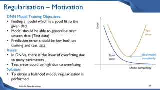 Intro to Deep Learning 29
Regularisation – Motivation
DNN Model Training Objectives:
• Finding a model which is a good fit to the
given data
• Model should be able to generalise over
unseen data (Test data)
• Prediction error should be low both on
training and test data
Issues:
• In DNNs, there is the issue of overfitting due
to many parameters
• Test error could be high due to overfitting
Solution:
• To obtain a balanced model, regularisation is
performed
Model complexity
Error
Test
error
Train
error
Ideal model
complexity
 