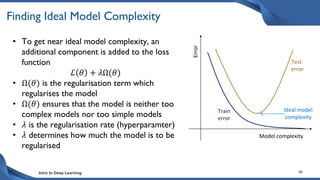 Intro to Deep Learning 30
Finding Ideal Model Complexity
• To get near ideal model complexity, an
additional component is added to the loss
function
ℒ 𝜃 + 𝜆Ω(𝜃)
• Ω(𝜃) is the regularisation term which
regularises the model
• Ω(𝜃) ensures that the model is neither too
complex models nor too simple models
• 𝜆 is the regularisation rate (hyperparamter)
• 𝜆 determines how much the model is to be
regularised
Model complexity
Error
Test
error
Train
error
Ideal model
complexity
 