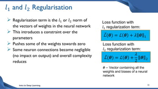 Intro to Deep Learning 32
𝑙1 and 𝑙2 Regularisation
 Regularisation term is the 𝑙1 or 𝑙2 norm of
the vectors of weights in the neural network
 This introduces a constraint over the
parameters
 Pushes some of the weights towards zero
 Some neuron connections become negligible
(no impact on output) and overall complexity
reduces
ℒ(𝜽) = ℒ 𝜽 +
𝜆
2
𝜽 2
ℒ(𝜽) = ℒ 𝜽 + 𝜆 𝜽 1
Loss function with
𝑙1 regularization term:
Loss function with
𝑙2 regularization term:
𝜽 − Vector containing all the
weights and biases of a neural
network
 