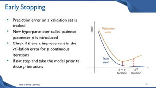 Intro to Deep Learning 33
Early Stopping
• Prediction error on a validation set is
tracked
• New hyperparameter called patience
parameter 𝑝 is introduced
• Check if there is improvement in the
validation error for 𝑝 continuous
iterations
• If not stop and take the model prior to
those 𝑝 iterations
Error
Validation
error
Train
error
𝑘 − 𝑝
iteration
𝑘𝑡ℎ
iteration
 