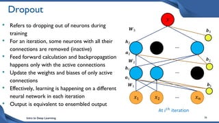 Intro to Deep Learning 36
Dropout
• Refers to dropping out of neurons during
training
• For an iteration, some neurons with all their
connections are removed (inactive)
• Feed forward calculation and backpropagation
happens only with the active connections
• Update the weights and biases of only active
connections
• Effectively, learning is happening on a different
neural network in each iteration
• Output is equivalent to ensembled output
𝑥1 𝑥𝑛
𝑥2 …
…
…
𝑾1 𝒃1
𝑾2
𝒃2
𝑾3 𝒃3
𝑦
𝒉2
𝒂2
𝒂1
𝒉1
At 𝑖𝑡ℎ iteration
 