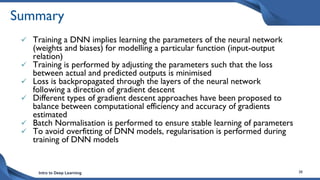 Intro to Deep Learning 38
Summary
 Training a DNN implies learning the parameters of the neural network
(weights and biases) for modelling a particular function (input-output
relation)
 Training is performed by adjusting the parameters such that the loss
between actual and predicted outputs is minimised
 Loss is backpropagated through the layers of the neural network
following a direction of gradient descent
 Different types of gradient descent approaches have been proposed to
balance between computational efficiency and accuracy of gradients
estimated
 Batch Normalisation is performed to ensure stable learning of parameters
 To avoid overfitting of DNN models, regularisation is performed during
training of DNN models
 