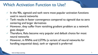 Intro to Deep Learning 5
Which Activation Function to Use?
 In the 90s, sigmoid and tanh were most popular activation functions
used in neural networks
 Tanh results in faster convergence compared to sigmoid due to zero
centering and larger derivatives
 However, they suffer from vanishing gradient problem as a network
goes deeper
 Therefore, Relu become very popular and default choice for most
neural networks
 However, in RNNs and LSTMs (a variant of neural networks for
handling sequential data), tanh or sigmoid is preferred
 