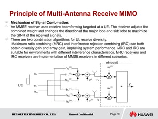 Principle of Multi-Antenna Receive MIMO
   Mechanism of Signal Combination:
   An MMSE receiver uses receive beamforming targeted at a UE. The receiver adjusts the
    combined weight and changes the direction of the major lobe and side lobe to maximize
    the SINR of the received signals.
   There are two combination algorithms for UL receive diversity.
     Maximum ratio combining (MRC) and interference rejection combining (IRC) can both
    obtain diversity gain and array gain, improving system performance. MRC and IRC are
    suitable for environments with different interference characteristics. MRC receivers and
    IRC receivers are implementation of MMSE receivers in different scenarios.




    HUAW TECHNOLOGIES CO., LTD.
        EI                               Huawei Confidential       Page 10
 
