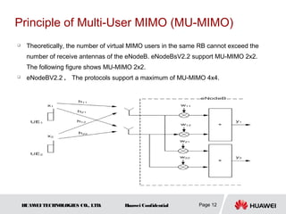 Principle of Multi-User MIMO (MU-MIMO)
    Theoretically, the number of virtual MIMO users in the same RB cannot exceed the
     number of receive antennas of the eNodeB. eNodeBsV2.2 support MU-MIMO 2x2.
     The following figure shows MU-MIMO 2x2.
    eNodeBV2.2 ， The protocols support a maximum of MU-MIMO 4x4.




    HUAW TECHNOLOGIES CO., LTD.
        EI                            Huawei Confidential       Page 12
 