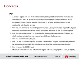 Concepts

     Port
         A port is a logical port and does not necessarily correspond to an antenna. There can be
          multiple ports. The LTE protocols support a maximum of eight physical antennas. Ports
          correspond to pilot formats, whereas the number of physical antennas has not direct
          relationship with the pilot formats.
         Port 0 to port 3: Ports for transmitting common pilots. Usually the number of ports for physical
          broadcast channels and downlink control channels is the same as that for common pilots.
         Port 5: A port defined in the LTE for supporting single-stream beamforming. The data of a
          single port can be weighted and mapped to multiple physical antennas.
         Port 6: A port for locating the pilot.
         Port 7 to port 14: Similar to port 5. Supports a maximum of 8 layers. The data of 8 ports can
          be weighted and mapped to 8 physical antennas. Used for dual-stream beamforming.
         Port 15 to port 22: CSI-RS port.
         Maximum number of streams = Number of logical antenna ports [2 ports, 4 ports, or 8 ports]



 HUAW TECHNOLOGIES CO., LTD.
     EI                                      Huawei Confidential          Page 14
 