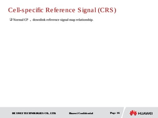 Ce ll-s pe cific Re fe re nce S igna l (CRS )
 Normal CP ， downlink reference signal map relationship.




 HUAW TECHNOLOGIES CO., LTD.
     EI                                 Huawei Confidential   Page 16
 