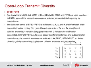 Open-Loop Transmit Diversity
   SFBC+FSTD
   For 4-way transmit (DL 4x2 MIMO or DL 4X4 MIMO), SFBC and FSTD are used together.
    In FSTD, some of the transmit antennas are selected sequentially in frequency for
    transmission.
   The transport format of SFBC+FSTD is as follows: x1, x2, x3, and x4 are information to be
    transmitted before coding; f1 to f4 are different subcarriers; Tx1 and Tx4 are different
    transmit antennas; * indicates conjugate operation; 0 indicates no information
    transmitted. In SFBC+FSTD, x1 to x4 are coded to different antennas and subcarriers for
    transmission; the transmit antennas are selected. Like SFBC, SFBC+FSTD achieves
    diversity gain by transmitting copies over different antennas and frequencies.




    HUAW TECHNOLOGIES CO., LTD.
        EI                                 Huawei Confidential          Page 18
 