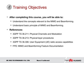 Training Objectives

   After completing this course, you will be able to:
    
        Understand the concepts relevant to the MIMO and Beamforming.
       Understand basic principle of MIMO and Beamforming.
   References:
       3GPP TS 36.211: Physical Channels and Modulation
       3GPP TS 36.213: Physical layer procedures
       3GPP TS 36.306: User Equipment (UE) radio access capabilities
       FPD: MIMO and Beamforming Feature Documentation




HUAW TECHNOLOGIES CO., LTD.
    EI                          Huawei Confidential           Page2
 