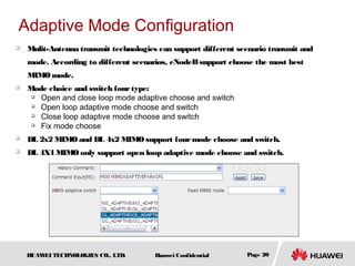 Adaptive Mode Configuration
   Mulit-Antenna transmit technologies can support different scenario transmit and
    mode. According to different scenarios, eNodeB support choose the most best
    MIMO mode.
   Mode choice and switch four type:
      Open and close loop mode adaptive choose and switch
      Open loop adaptive mode choose and switch
      Close loop adaptive mode choose and switch
      Fix mode choose
   DL 2x2 MIMO and DL 4x2 MIMO support four mode choose and switch.
   DL 4X4 MIMO only support open loop adaptive mode choose and switch.




    HUAW TECHNOLOGIES CO., LTD.
        EI                             Huawei Confidential      Page 20
 
