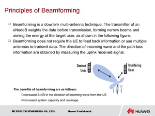 Principles of Beamforming
  Beamforming is a downlink multi-antenna technique. The transmitter of an
   eNodeB weights the data before transmission, forming narrow beams and
   aiming the energy at the target user, as shown in the following figure.
  Beamforming does not require the UE to feed back information or use multiple

   antennas to transmit data. The direction of incoming wave and the path loss
   information are obtained by measuring the uplink received signal.




      The benefits of beamforming are as follows:
           Increased   SINR in the direction of incoming wave from the UE.
           Increased   system capacity and coverage.


     HUAW TECHNOLOGIES CO., LTD.
         EI                                  Huawei Confidential
 