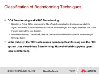 Classification of Beamforming Techniques


   DOA Beamforming and MIMO Beamforming:
        Direction of Arrival (DOA) beamforming: The eNodeB estimates the direction of arrival of the
         signal, uses the DOA information to calculate the transmit weight, and targets the major lobe of the
         transmit beam at the best direction.
     
         MIMO beamforming: The eNodeB uses the channel information to calculate the transmit weight,
         forming a beam.
   In the industry, the TDD system uses open-loop Beamforming and the FDD
    system uses closed-loop Beamforming. Huawei eNodeB supports open-
    loop Beamforming.




    HUAW TECHNOLOGIES CO., LTD.
        EI                                      Huawei Confidential          Page 26
 