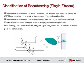 Classification of Beamforming (Single-Stream)
 Single-stream beamforming means transmission of a single data stream in the same
 OFDM resource block. It is suitable for situations of poor channel quality.
 Single-stream beamforming achieves diversity gain by 1 dB by increasing the SNR.
 Take 4-antenna as an example. The following figure shows single-stream
 beamforming. The data stream S is weighted by w1 to w4 and is sent to the four antenna
 ports for transmission.




   HUAW TECHNOLOGIES CO., LTD.
       EI                                Huawei Confidential        Page 27
 