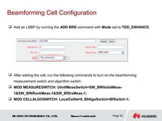 Beamforming Cell Configuration

 Add an LBBP by running the ADD BRD command with Mode set to TDD_ENHANCE.




 After adding the cell, run the following commands to turn on the beamforming
   measurement switch and algorithm switch:
 MOD MEASURESWITCH: UlintfMeasSwitch=SW_BfNValidMeas-
   1&SW_BfNRankMeas-1&SW_BfSrsMeas-1;
 MOD CELLALGOSWITCH: LocalCellId=0, BfAlgoSwitch=BfSwitch-1;



  HUAW TECHNOLOGIES CO., LTD.
      EI                             Huawei Confidential       Page 30
 
