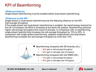 KPI of Beamforming
Relevant features
Single-stream beamforming must be enabled before dual-stream beamforming.

Influence on the KPI
Single-stream or dual-stream beamforming has the following influence on the KPI:
Cell average throughput
If the single-stream and dual-stream beamforming is enabled, the signal energy received by
the UE is increased, the MCS is increased at the same UE position, beamforming achieves
higher cell average throughput than transmit diversity. In comparison with no beamforming,
single-stream beamforming increases the cell average throughput by 15% to 25%. In
comparison with single-stream beamforming, adaptive single-stream and dual-stream
beamforming increases the cell average throughput by more than 10%.



                              Beamforming compared with 2R diversity (UL)
                                  •   ~ 30% gain in cell average throughput
                                  •   ~ 50% gain in cell edge user throughput
                              Beamforming compared with 2x2 MIMO (DL)
                                • ~ 15% gain in cell average throughput
                       23%~90% increasing in edge user throughput
                                • ~ 40% gain in cell edge user throughput



  HUAW TECHNOLOGIES CO., LTD.
      EI                               Huawei Confidential          Page 33
 