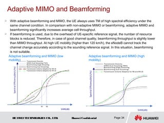 Adaptive MIMO and Beamforming
    With adaptive beamforming and MIMO, the UE always uses TM of high spectral efficiency under the
     same channel condition. In comparison with non-adaptive MIMO or beamforming, adaptive MIMO and
     beamforming significantly increases average cell throughput.
    If beamforming is used, due to the overhead of UE-specific reference signal, the number of resource
     blocks is reduced. Therefore, in case of good channel quality, beamforming throughput is slightly lower
     than MIMO throughput. At high UE mobility (higher than 120 km/h), the eNodeB cannot track the
     channel change accurately according to the sounding reference signal. In this situation, beamforming
     is not suitable.
    Adaptive beamforming and MIMO (low                      Adaptive beamforming and MIMO (high
    mobility)                                               mobility)




      HUAW TECHNOLOGIES CO., LTD.
          EI                                    Huawei Confidential           Page 34
 