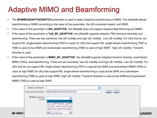 Adaptive MIMO and Beamforming
   The BFMIMOADAPTIVESWITCH parameter is used to select adaptive beamforming or MIMO. The eNodeB selects
    beamforming or MIMO according to the value of the parameter, the UE movement speed, and SINR.
   If the value of the parameter is NO_ADAPTIVE, the eNodeB does not support adaptive Beamforming and MIMO.
   If the value of the parameter is TxD_BF_ADAPTIVE, the eNodeB supports adaptive TM2 (transmit diversity) and
    beamforming. There are two scenarios: low UE mobility and high UE mobility. Low UE mobility: For UEs that do not
    support R9, single-stream beamforming (TM7) is used; for UEs that support R9, single-stream beamforming (TM7 or
    TM8) is used at low SINR and dual-stream beamforming (TM8) is used at high SINR. High UE mobility: Transmit
    diversity is used.
   If the value of the parameter is MIMO_BF_ADAPTIVE, the eNodeB supports adaptive transmit diversity, dual-stream
    MIMO (TM3), and beamforming. There are two scenarios: low UE mobility and high UE mobility. Low UE mobility: For
    UEs that do not support R9, single-stream beamforming (TM7) is used at low SINR and dual-stream MIMO (TM3) is
    used at high SINR; for UEs that support R9, single-stream beamforming is used at low SINR and dual-stream
    beamforming (TM8) is used at high SINR. High UE mobility: Transmit diversity is used at low SINR and dual-stream
    MIMO (TM3) is used at high SINR.




    HUAW TECHNOLOGIES CO., LTD.
        EI                                         Huawei Confidential               Page 35
 