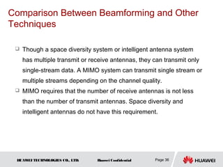 Comparison Between Beamforming and Other
Techniques

    Though a space diversity system or intelligent antenna system
     has multiple transmit or receive antennas, they can transmit only
     single-stream data. A MIMO system can transmit single stream or
     multiple streams depending on the channel quality.
    MIMO requires that the number of receive antennas is not less
     than the number of transmit antennas. Space diversity and
     intelligent antennas do not have this requirement.




 HUAW TECHNOLOGIES CO., LTD.
     EI                         Huawei Confidential   Page 36
 