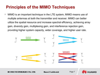 Principles of the MIMO Techniques
   MIMO is an important technique in the LTE system. MIMO means use of
    multiple antennas at both the transmitter and receiver. MIMO can better
    utilize the spatial resource and increase spectral efficiency, achieving array
    gain, diversity gain, multiplexing gain, and interference rejection gain,
    providing higher system capacity, wider coverage, and higher user rate.




    HUAW TECHNOLOGIES CO., LTD.
        EI                            Huawei Confidential      Page 7
 