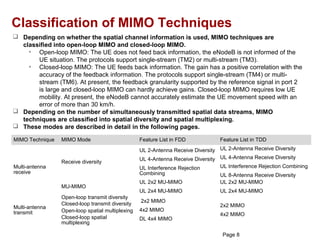Classification of MIMO Techniques
 Depending on whether the spatial channel information is used, MIMO techniques are
  classified into open-loop MIMO and closed-loop MIMO.
    • Open-loop MIMO: The UE does not feed back information, the eNodeB is not informed of the
       UE situation. The protocols support single-stream (TM2) or multi-stream (TM3).
    • Closed-loop MIMO: The UE feeds back information. The gain has a positive correlation with the
       accuracy of the feedback information. The protocols support single-stream (TM4) or multi-
       stream (TM6). At present, the feedback granularity supported by the reference signal in port 2
       is large and closed-loop MIMO can hardly achieve gains. Closed-loop MIMO requires low UE
       mobility. At present, the eNodeB cannot accurately estimate the UE movement speed with an
       error of more than 30 km/h.
 Depending on the number of simultaneously transmitted spatial data streams, MIMO
  techniques are classified into spatial diversity and spatial multiplexing.
 These modes are described in detail in the following pages.

MIMO Technique   MIMO Mode                     Feature List in FDD            Feature List in TDD
                                               UL 2-Antenna Receive Diversity UL 2-Antenna Receive Diversity
                                               UL 4-Antenna Receive Diversity UL 4-Antenna Receive Diversity
                 Receive diversity
Multi-antenna                                  UL Interference Rejection      UL Interference Rejection Combining
receive                                        Combining                      UL 8-Antenna Receive Diversity
                                               UL 2x2 MU-MIMO                 UL 2x2 MU-MIMO
                 MU-MIMO
                                               UL 2x4 MU-MIMO                 UL 2x4 MU-MIMO
              Open-loop transmit diversity
                                               2x2 MIMO
              Closed-loop transmit diversity                                  2x2 MIMO
Multi-antenna
              Open-loop spatial multiplexing   4x2 MIMO
transmit                                                                      4x2 MIMO
              Closed-loop spatial              DL 4x4 MIMO
              multiplexing
     HUAW TECHNOLOGIES CO., LTD.
           EI                                  Huawei Confidential
                                                                               Page 8
 