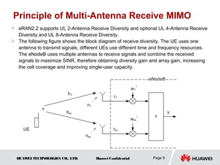 Principle of Multi-Antenna Receive MIMO
   eRAN2.2 supports UL 2-Antenna Receive Diversity and optional UL 4-Antenna Receive
    Diversity and UL 8-Antenna Receive Diversity.
   The following figure shows the block diagram of receive diversity. The UE uses one
    antenna to transmit signals; different UEs use different time and frequency resources.
    The eNodeB uses multiple antennas to receive signals and combine the received
    signals to maximize SINR, therefore obtaining diversity gain and array gain, increasing
    the cell coverage and improving single-user capacity.




    HUAW TECHNOLOGIES CO., LTD.
        EI                             Huawei Confidential       Page 9
 