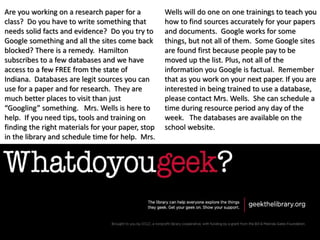 Are you working on a research paper for a
class? Do you have to write something that
needs solid facts and evidence? Do you try to
Google something and all the sites come back
blocked? There is a remedy. Hamilton
subscribes to a few databases and we have
access to a few FREE from the state of
Indiana. Databases are legit sources you can
use for a paper and for research. They are
much better places to visit than just
“Googling” something. Mrs. Wells is here to
help. If you need tips, tools and training on
finding the right materials for your paper, stop
in the library and schedule time for help. Mrs.
Wells will do one on one trainings to teach you
how to find sources accurately for your papers
and documents. Google works for some
things, but not all of them. Some Google sites
are found first because people pay to be
moved up the list. Plus, not all of the
information you Google is factual. Remember
that as you work on your next paper. If you are
interested in being trained to use a database,
please contact Mrs. Wells. She can schedule a
time during resource period any day of the
week. The databases are available on the
school website.
 