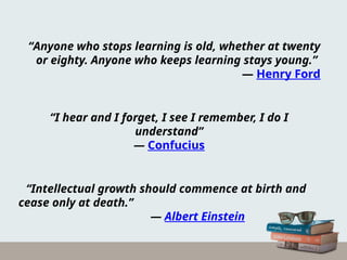 “Anyone who stops learning is old, whether at twenty
or eighty. Anyone who keeps learning stays young.”
― Henry Ford
“I hear and I forget, I see I remember, I do I
understand”
― Confucius
“Intellectual growth should commence at birth and
cease only at death.”
― Albert Einstein
 