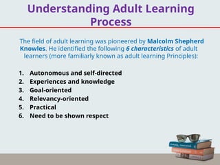 Understanding Adult Learning
Process
The field of adult learning was pioneered by Malcolm Shepherd
Knowles. He identified the following 6 characteristics of adult
learners (more familiarly known as adult learning Principles):
1. Autonomous and self-directed
2. Experiences and knowledge
3. Goal-oriented
4. Relevancy-oriented
5. Practical
6. Need to be shown respect
 
