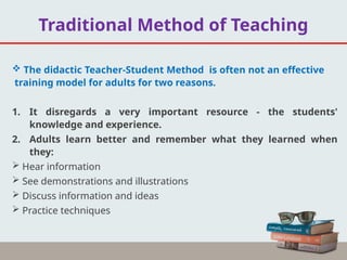  The didactic Teacher-Student Method is often not an effective
training model for adults for two reasons.
1. It disregards a very important resource - the students'
knowledge and experience.
2. Adults learn better and remember what they learned when
they:
 Hear information
 See demonstrations and illustrations
 Discuss information and ideas
 Practice techniques
Traditional Method of Teaching
 